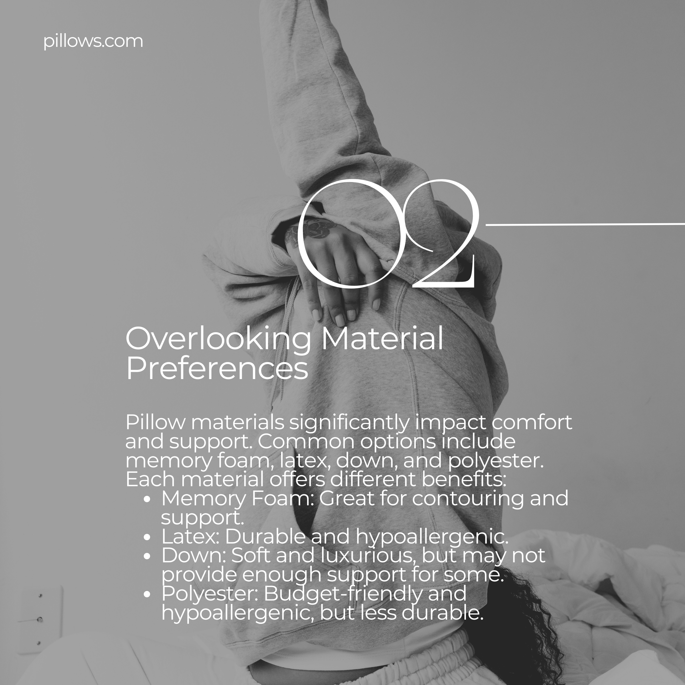 Overlooking Material Preferences  Pillow materials significantly impact comfort and support. Common options include memory foam, latex, down, and polyester. Each material offers different benefits: Memory Foam: Great for contouring and support. Latex: Durable and hypoallergenic. Down: Soft and luxurious, but may not provide enough support for some. Polyester: Budget-friendly and hypoallergenic, but less durable.